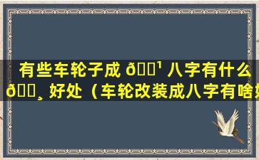 有些车轮子成 🌹 八字有什么 🕸 好处（车轮改装成八字有啥好处）